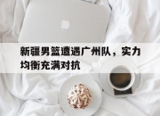 九游体育网页版-关于新疆男篮遭遇广州队，实力均衡充满对抗的信息