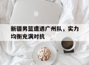 九游体育网页版-关于新疆男篮遭遇广州队，实力均衡充满对抗的信息
