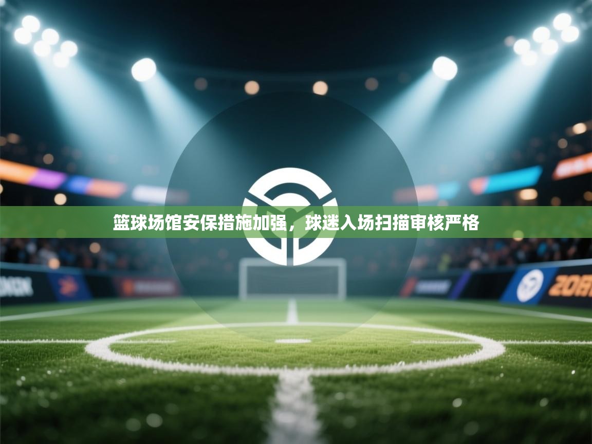 篮球场馆安保措施加强，球迷入场扫描审核严格  第2张