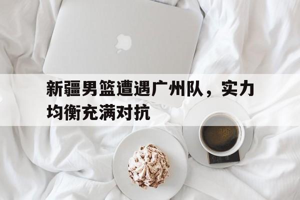 关于新疆男篮遭遇广州队，实力均衡充满对抗的信息